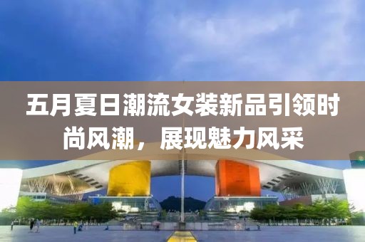 五月夏日潮流女装新品引领时尚风潮，展现魅力风采