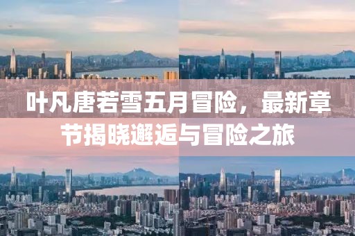 叶凡唐若雪五月冒险，最新章节揭晓邂逅与冒险之旅