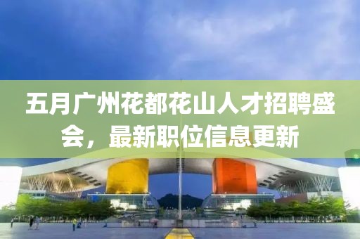 五月广州花都花山人才招聘盛会，最新职位信息更新