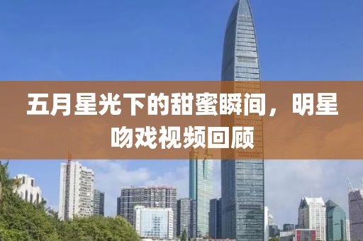 五月星光下的甜蜜瞬间，明星吻戏视频回顾