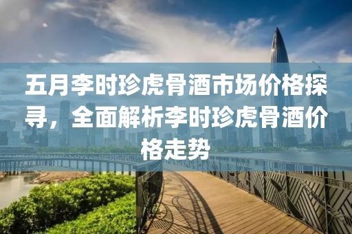 五月李时珍虎骨酒市场价格探寻，全面解析李时珍虎骨酒价格走势