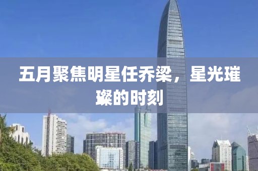 五月聚焦明星任乔梁，星光璀璨的时刻