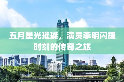 五月星光璀璨，演员李明闪耀时刻的传奇之旅