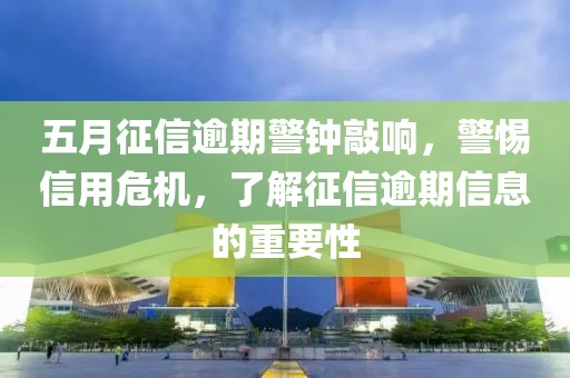 五月征信逾期警钟敲响，警惕信用危机，了解征信逾期信息的重要性