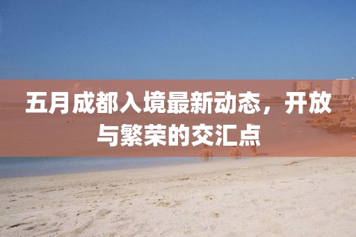 五月成都入境最新动态，开放与繁荣的交汇点