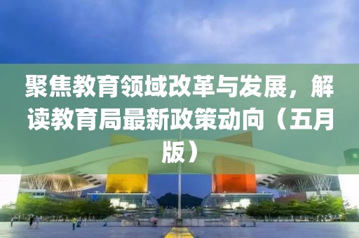 聚焦教育领域改革与发展，解读教育局最新政策动向（五月版）
