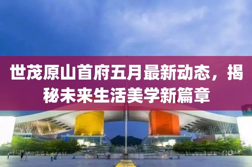 世茂原山首府五月最新动态，揭秘未来生活美学新篇章