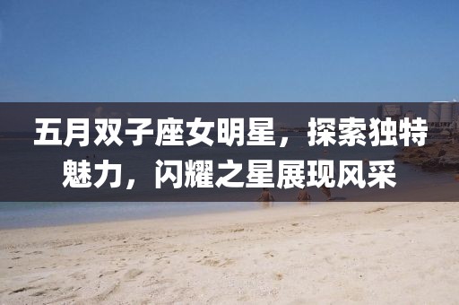五月双子座女明星，探索独特魅力，闪耀之星展现风采