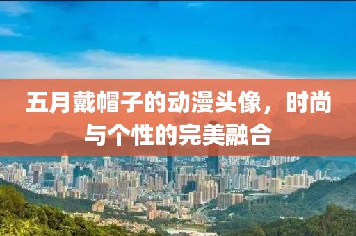 五月戴帽子的动漫头像，时尚与个性的完美融合