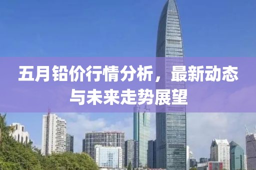 五月铅价行情分析，最新动态与未来走势展望