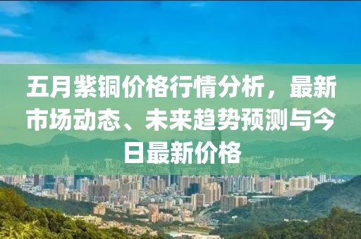五月紫铜价格行情分析，最新市场动态、未来趋势预测与今日最新价格