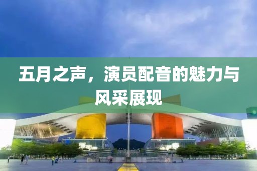 五月之声，演员配音的魅力与风采展现
