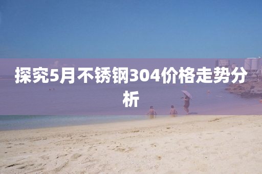 探究5月不锈钢304价格走势分析