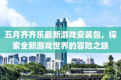 五月齐齐乐最新游戏安装包，探索全新游戏世界的冒险之旅