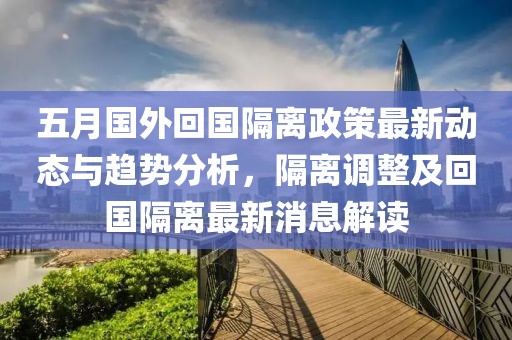 五月国外回国隔离政策最新动态与趋势分析，隔离调整及回国隔离最新消息解读