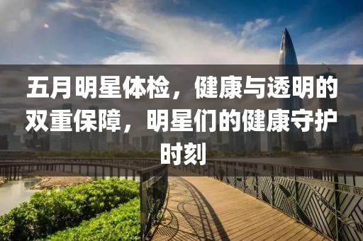 五月明星体检，健康与透明的双重保障，明星们的健康守护时刻