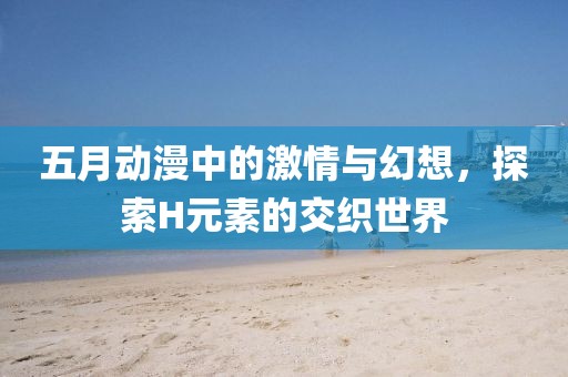五月动漫中的激情与幻想，探索H元素的交织世界