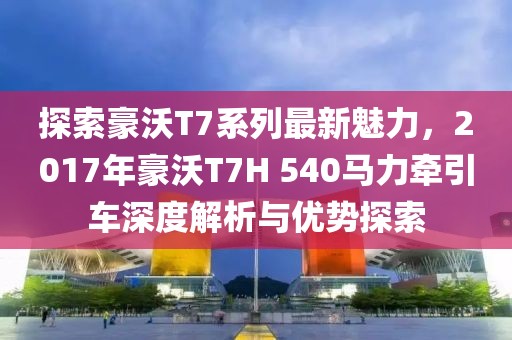 探索豪沃T7系列最新魅力，2017年豪沃T7H 540马力牵引车深度解析与优势探索