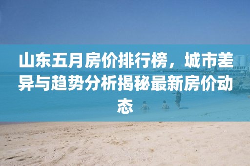 山东五月房价排行榜，城市差异与趋势分析揭秘最新房价动态