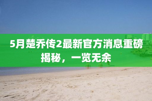 5月楚乔传2最新官方消息重磅揭秘，一览无余