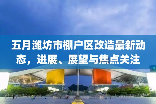五月潍坊市棚户区改造最新动态，进展、展望与焦点关注