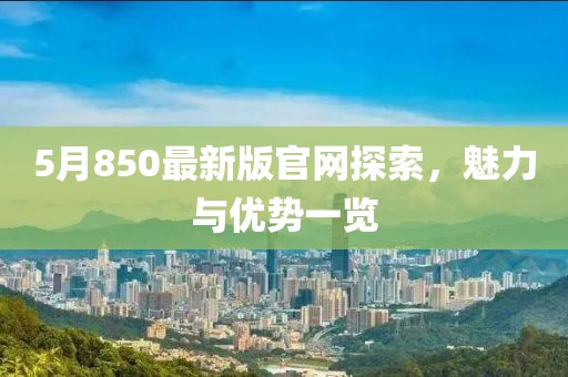 5月850最新版官网探索，魅力与优势一览