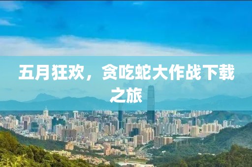 五月狂欢，贪吃蛇大作战下载之旅