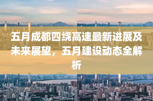 五月成都四绕高速最新进展及未来展望，五月建设动态全解析