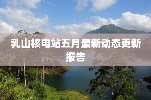 乳山核电站五月最新动态更新报告