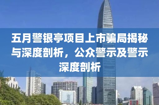 五月警银亭项目上市骗局揭秘与深度剖析，公众警示及警示深度剖析