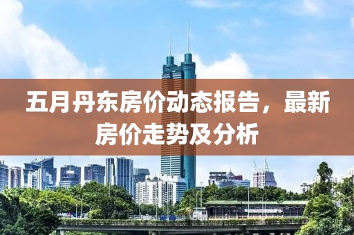 五月丹东房价动态报告，最新房价走势及分析