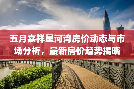 五月嘉祥星河湾房价动态与市场分析，最新房价趋势揭晓