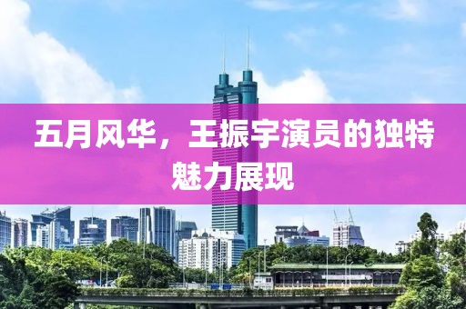 五月风华，王振宇演员的独特魅力展现