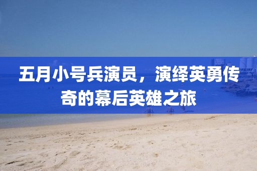 五月小号兵演员，演绎英勇传奇的幕后英雄之旅
