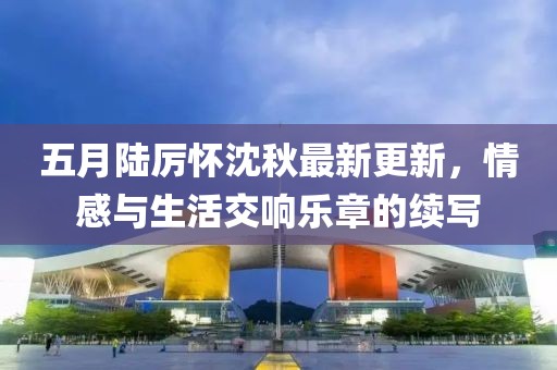 五月陆厉怀沈秋最新更新，情感与生活交响乐章的续写