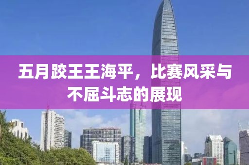 五月跤王王海平，比赛风采与不屈斗志的展现
