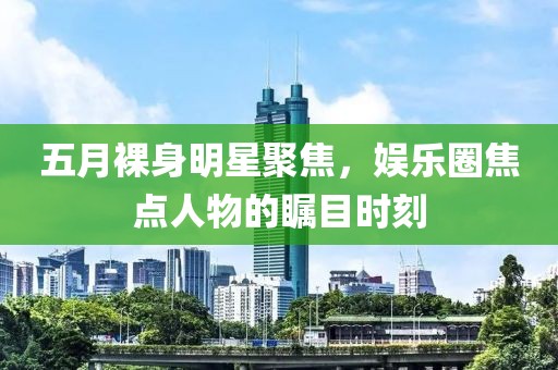 五月裸身明星聚焦，娱乐圈焦点人物的瞩目时刻