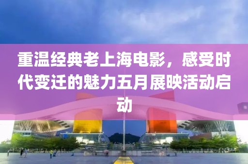 重温经典老上海电影，感受时代变迁的魅力五月展映活动启动
