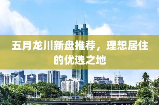 五月龙川新盘推荐，理想居住的优选之地