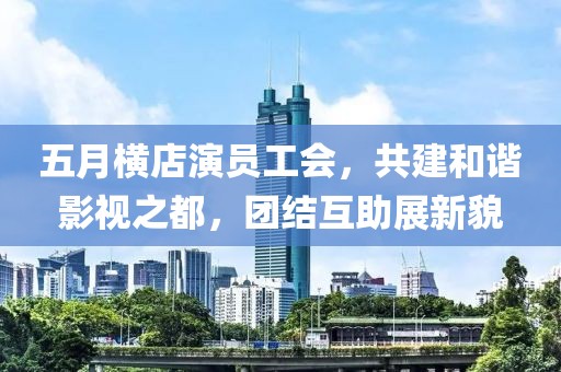 五月横店演员工会，共建和谐影视之都，团结互助展新貌