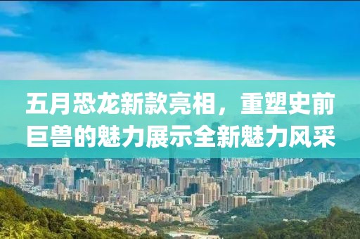 五月恐龙新款亮相，重塑史前巨兽的魅力展示全新魅力风采