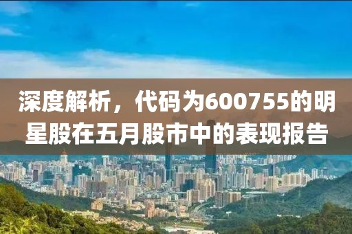 深度解析，代码为600755的明星股在五月股市中的表现报告