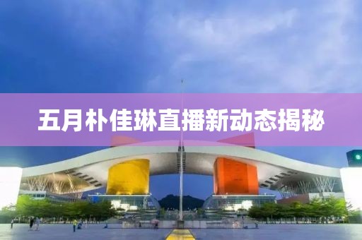 五月朴佳琳直播新动态揭秘
