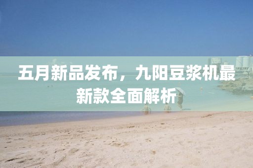五月新品发布，九阳豆浆机最新款全面解析