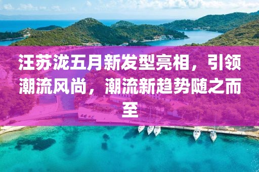 汪苏泷五月新发型亮相，引领潮流风尚，潮流新趋势随之而至