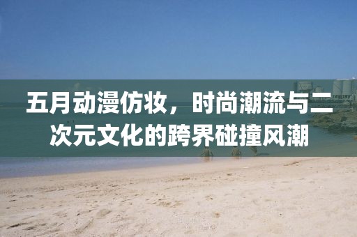五月动漫仿妆，时尚潮流与二次元文化的跨界碰撞风潮