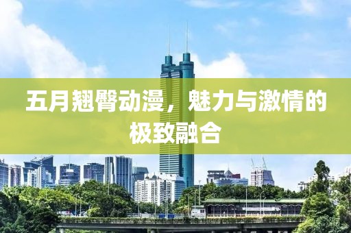 五月翘臀动漫，魅力与激情的极致融合