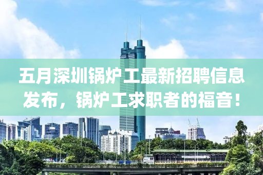 五月深圳锅炉工最新招聘信息发布，锅炉工求职者的福音！