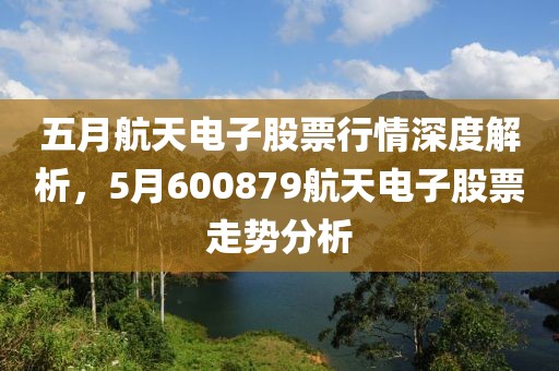 五月航天电子股票行情深度解析，5月600879航天电子股票走势分析