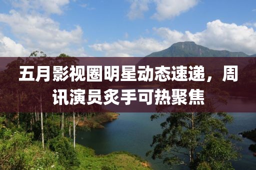 五月影视圈明星动态速递，周讯演员炙手可热聚焦
